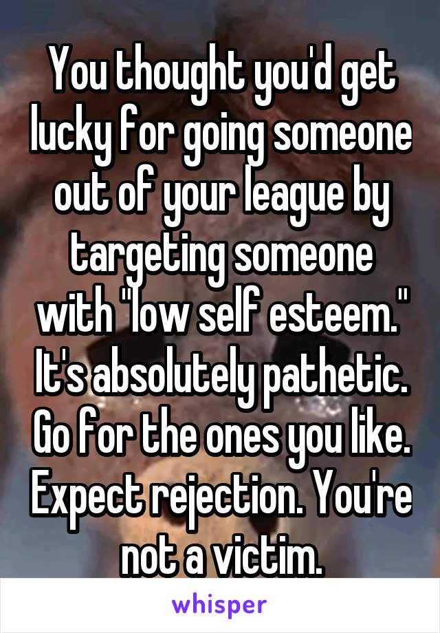 You thought you'd get lucky for going someone out of your league by targeting someone with "low self esteem." It's absolutely pathetic. Go for the ones you like. Expect rejection. You're not a victim.