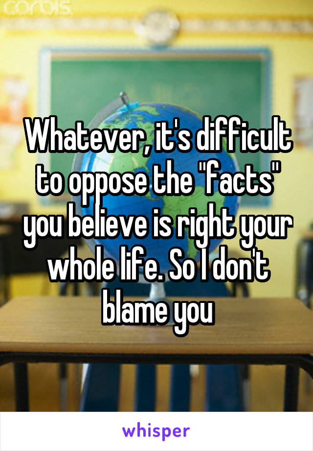 Whatever, it's difficult to oppose the "facts" you believe is right your whole life. So I don't blame you