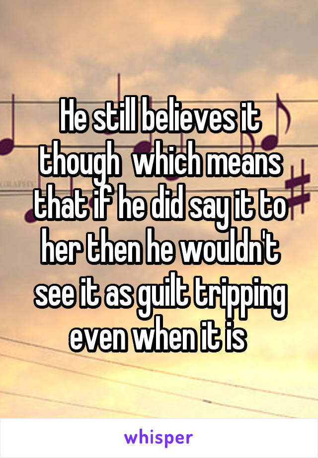 He still believes it though  which means that if he did say it to her then he wouldn't see it as guilt tripping even when it is 