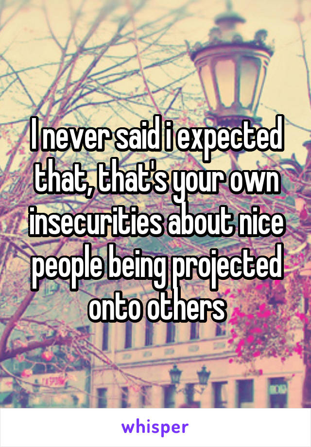 I never said i expected that, that's your own insecurities about nice people being projected onto others