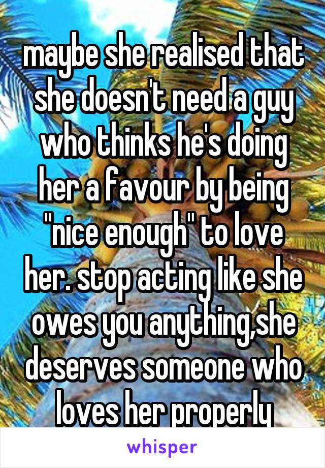 maybe she realised that she doesn't need a guy who thinks he's doing her a favour by being "nice enough" to love her. stop acting like she owes you anything,she deserves someone who loves her properly