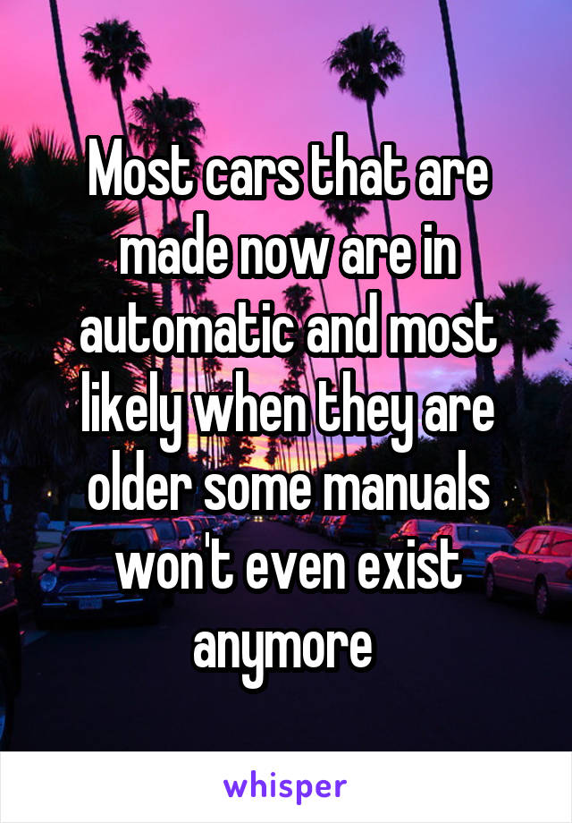 Most cars that are made now are in automatic and most likely when they are older some manuals won't even exist anymore 