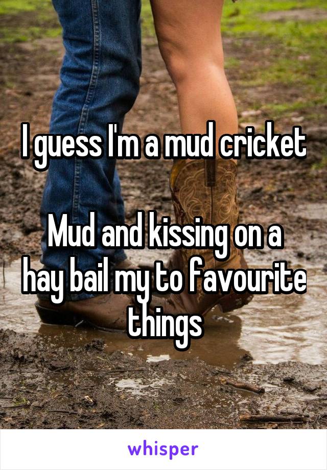 I guess I'm a mud cricket 
Mud and kissing on a hay bail my to favourite things