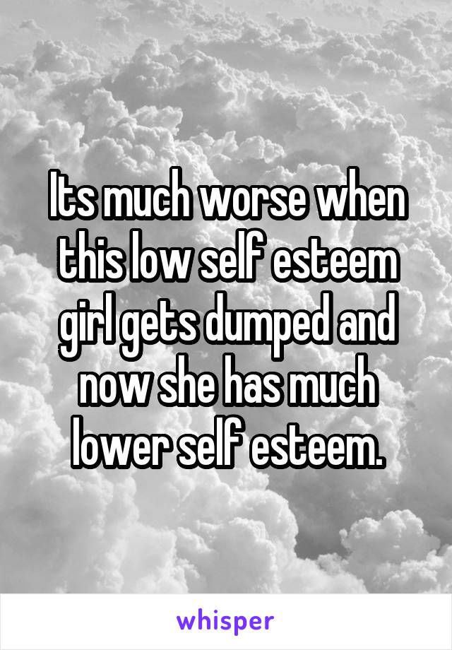 Its much worse when this low self esteem girl gets dumped and now she has much lower self esteem.