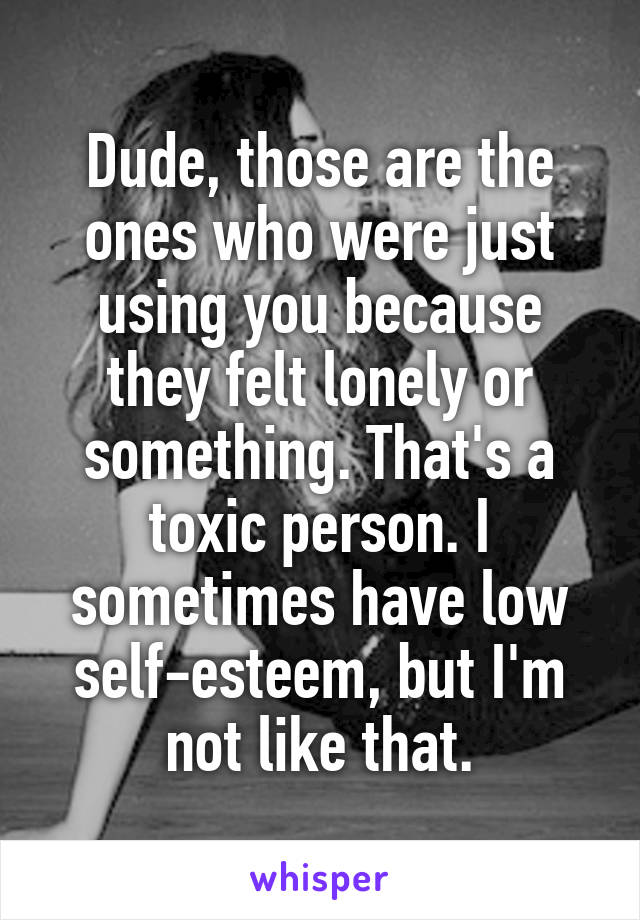 Dude, those are the ones who were just using you because they felt lonely or something. That's a toxic person. I sometimes have low self-esteem, but I'm not like that.