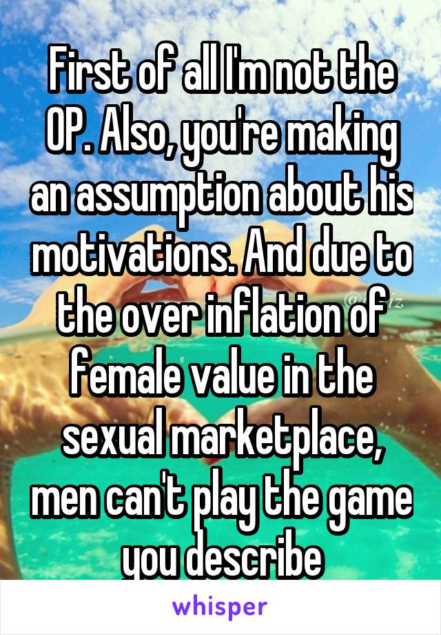 First of all I'm not the OP. Also, you're making an assumption about his motivations. And due to the over inflation of female value in the sexual marketplace, men can't play the game you describe