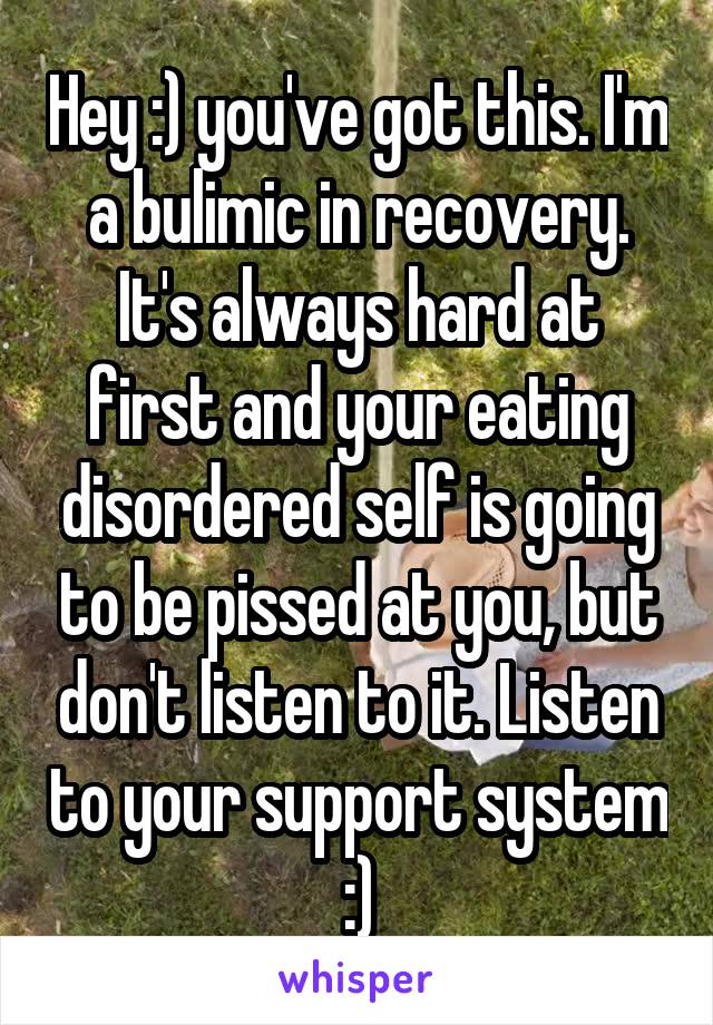 Hey :) you've got this. I'm a bulimic in recovery. It's always hard at first and your eating disordered self is going to be pissed at you, but don't listen to it. Listen to your support system :)