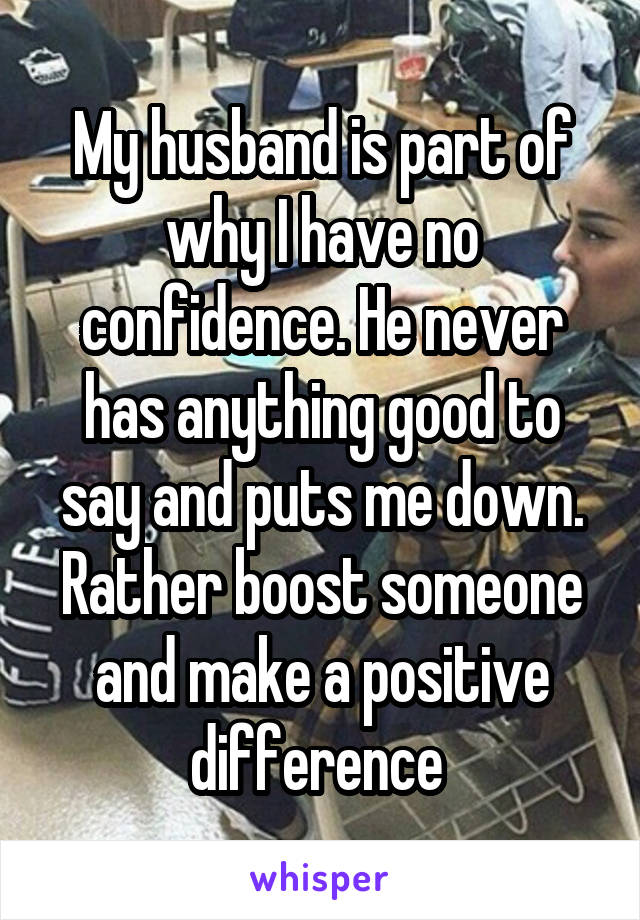 My husband is part of why I have no confidence. He never has anything good to say and puts me down. Rather boost someone and make a positive difference 