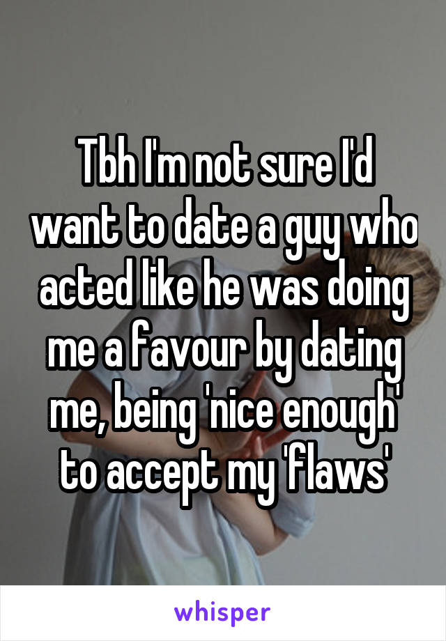 Tbh I'm not sure I'd want to date a guy who acted like he was doing me a favour by dating me, being 'nice enough' to accept my 'flaws'