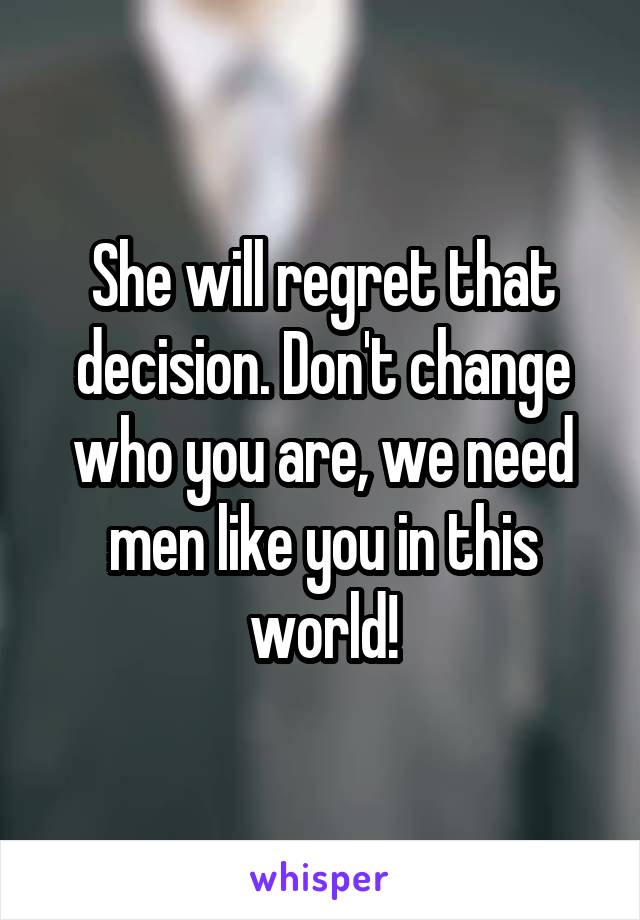 She will regret that decision. Don't change who you are, we need men like you in this world!