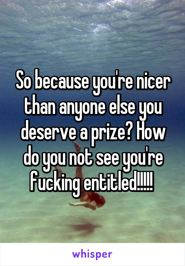 So because you're nicer than anyone else you deserve a prize? How do you not see you're fucking entitled!!!!! 