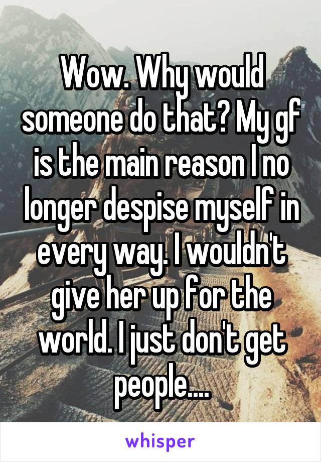 Wow. Why would someone do that? My gf is the main reason I no longer despise myself in every way. I wouldn't give her up for the world. I just don't get people....