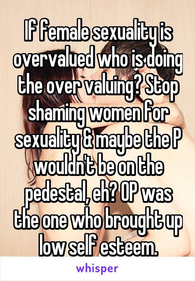 If female sexuality is overvalued who is doing the over valuing? Stop shaming women for sexuality & maybe the P wouldn't be on the pedestal, eh? OP was the one who brought up low self esteem.