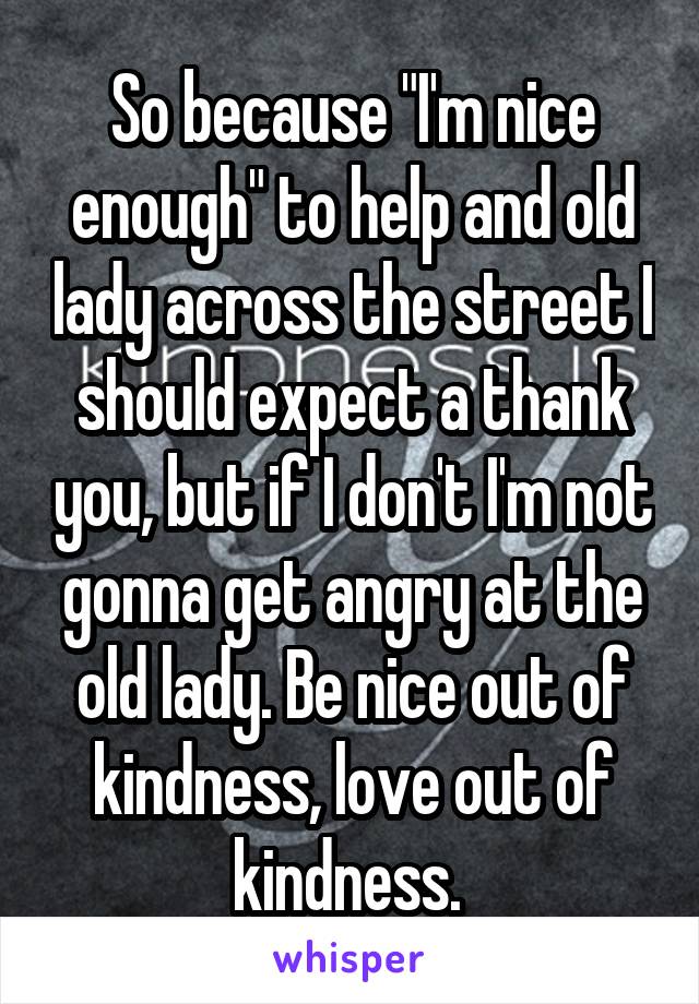 So because "I'm nice enough" to help and old lady across the street I should expect a thank you, but if I don't I'm not gonna get angry at the old lady. Be nice out of kindness, love out of kindness. 