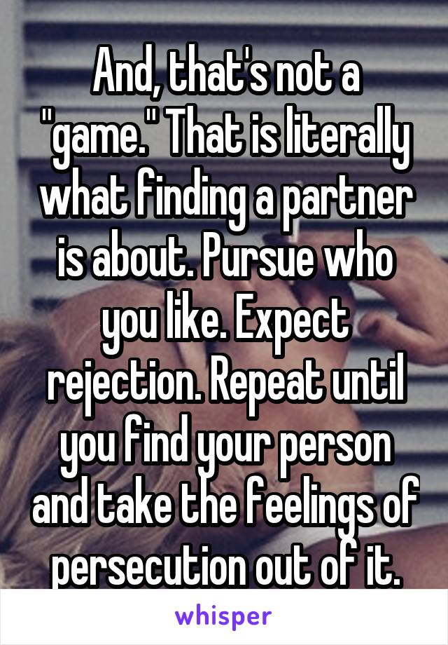 And, that's not a "game." That is literally what finding a partner is about. Pursue who you like. Expect rejection. Repeat until you find your person and take the feelings of persecution out of it.