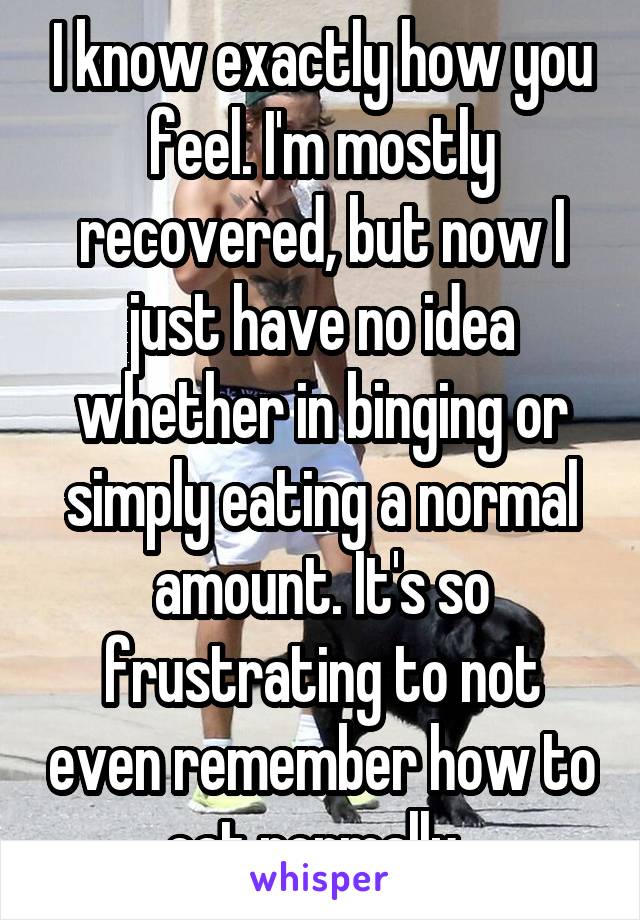 I know exactly how you feel. I'm mostly recovered, but now I just have no idea whether in binging or simply eating a normal amount. It's so frustrating to not even remember how to eat normally. 