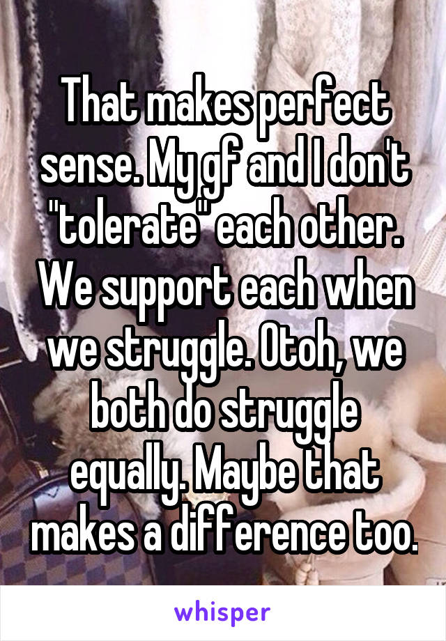 That makes perfect sense. My gf and I don't "tolerate" each other. We support each when we struggle. Otoh, we both do struggle equally. Maybe that makes a difference too.