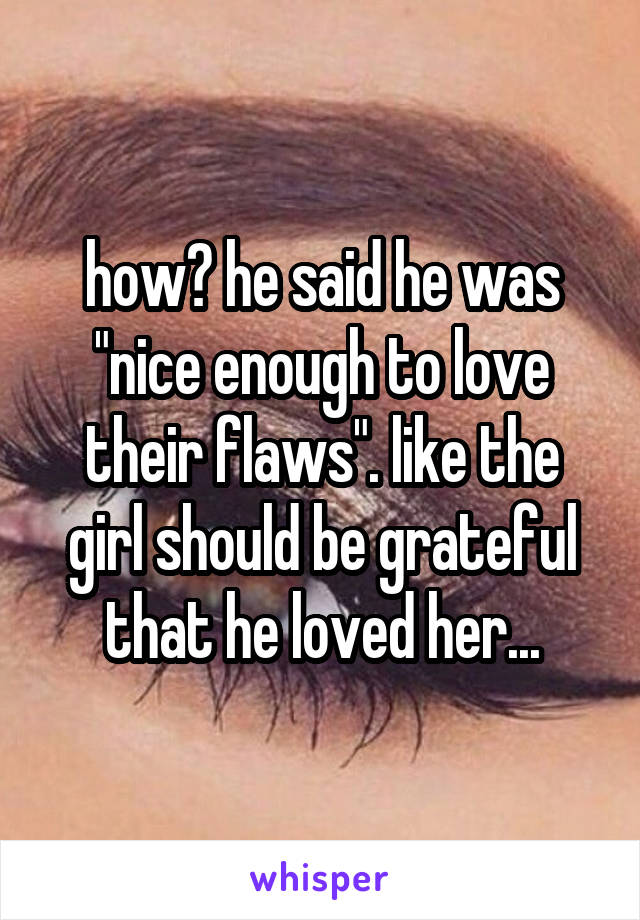 how? he said he was "nice enough to love their flaws". like the girl should be grateful that he loved her...