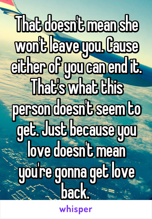 That doesn't mean she won't leave you. Cause either of you can end it. That's what this person doesn't seem to get. Just because you love doesn't mean you're gonna get love back. 