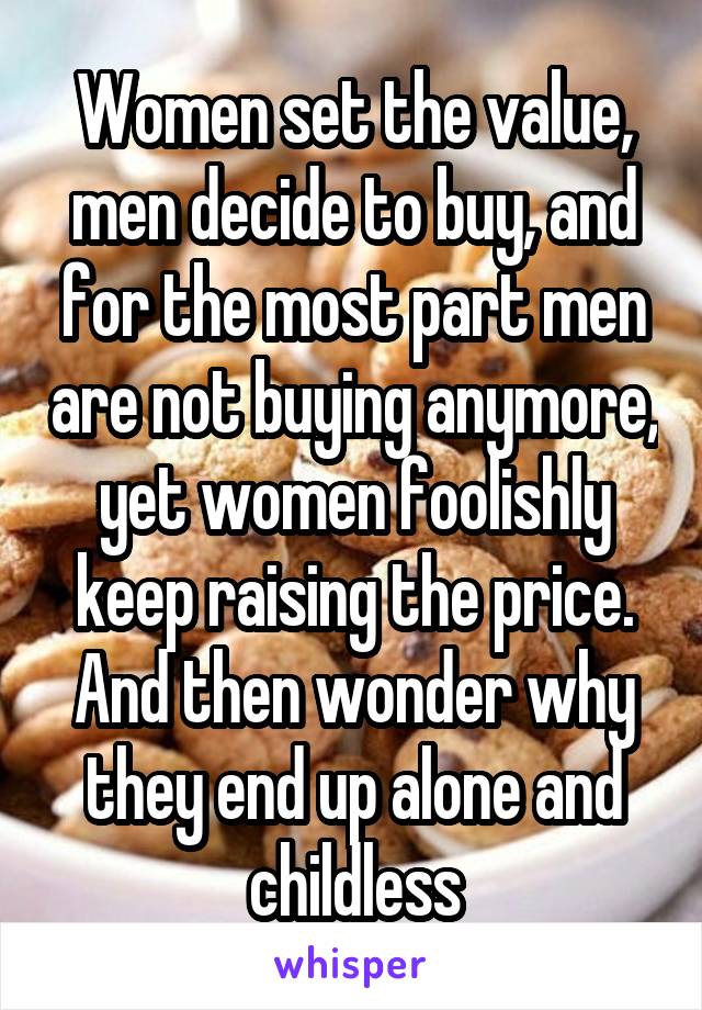 Women set the value, men decide to buy, and for the most part men are not buying anymore, yet women foolishly keep raising the price. And then wonder why they end up alone and childless