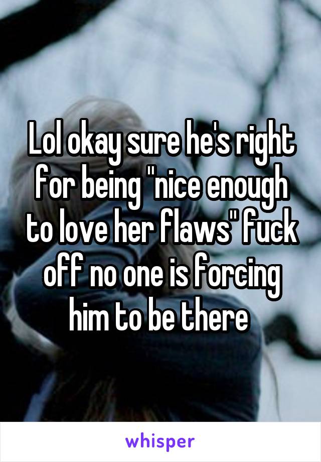 Lol okay sure he's right for being "nice enough to love her flaws" fuck off no one is forcing him to be there 