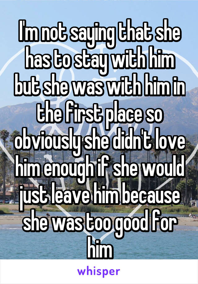 I'm not saying that she has to stay with him but she was with him in the first place so obviously she didn't love him enough if she would just leave him because she was too good for him