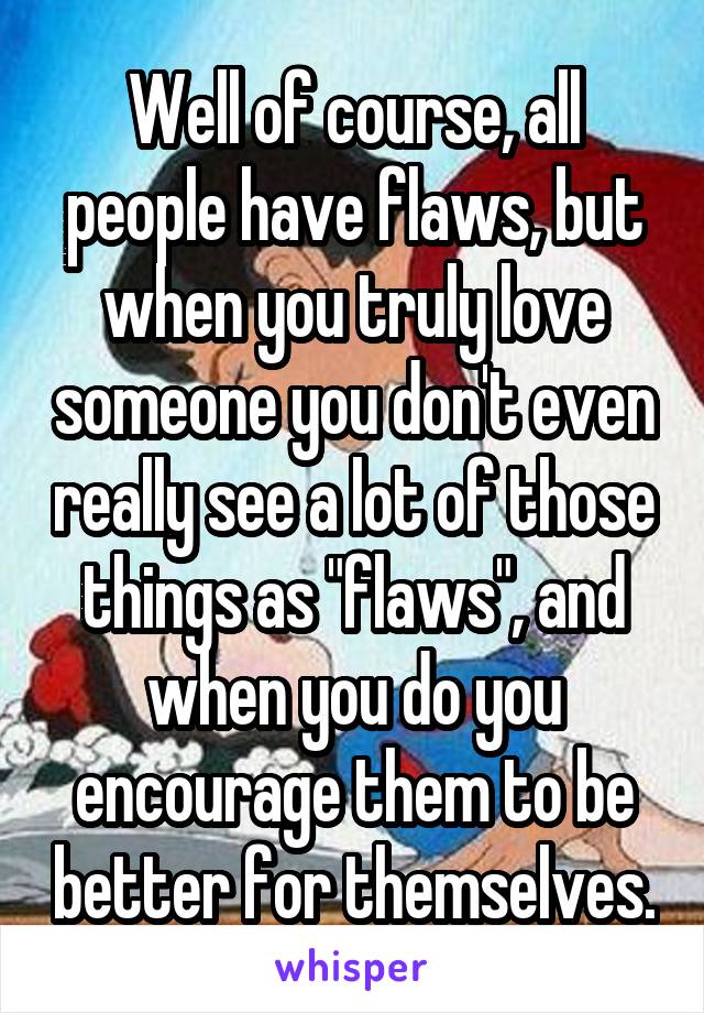 Well of course, all people have flaws, but when you truly love someone you don't even really see a lot of those things as "flaws", and when you do you encourage them to be better for themselves.