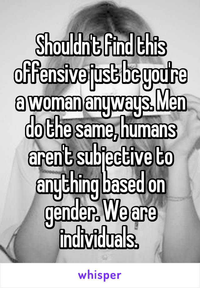 Shouldn't find this offensive just bc you're a woman anyways. Men do the same, humans aren't subjective to anything based on gender. We are individuals. 