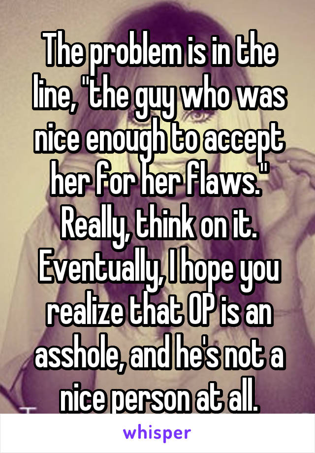 The problem is in the line, "the guy who was nice enough to accept her for her flaws." Really, think on it. Eventually, I hope you realize that OP is an asshole, and he's not a nice person at all.