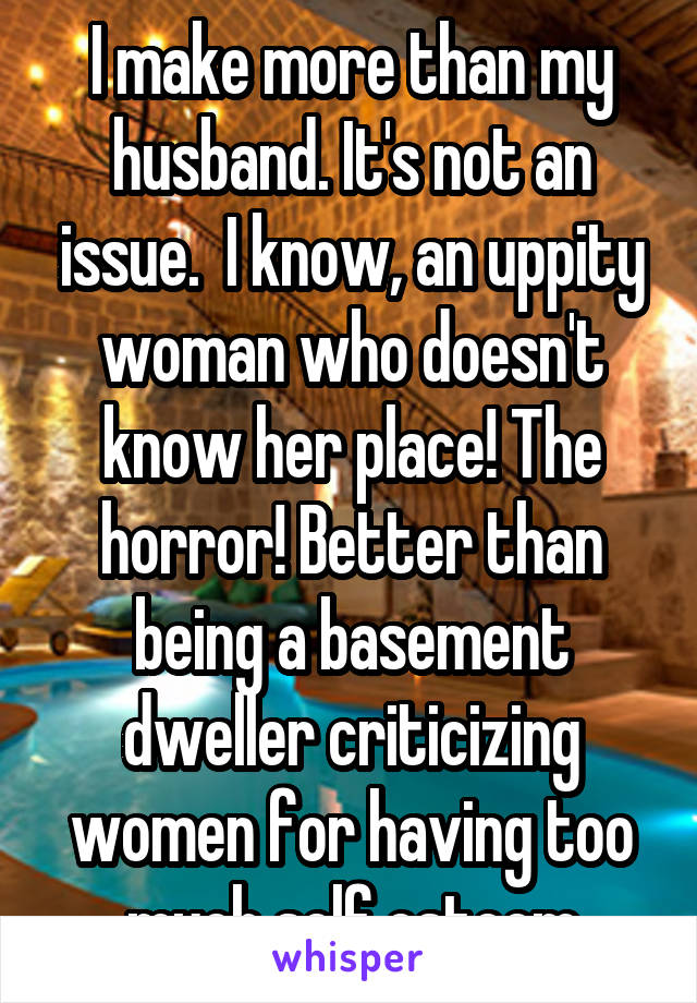 I make more than my husband. It's not an issue.  I know, an uppity woman who doesn't know her place! The horror! Better than being a basement dweller criticizing women for having too much self esteem