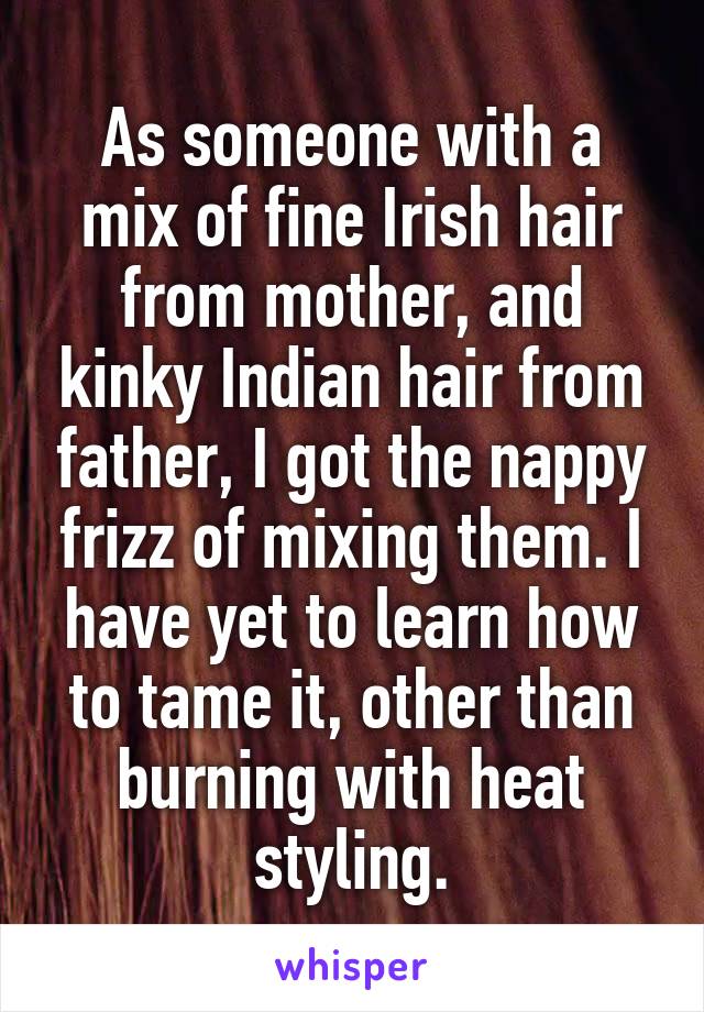 As someone with a mix of fine Irish hair from mother, and kinky Indian hair from father, I got the nappy frizz of mixing them. I have yet to learn how to tame it, other than burning with heat styling.