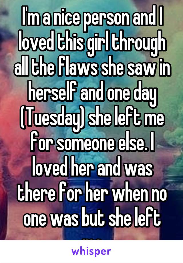 I'm a nice person and I loved this girl through all the flaws she saw in herself and one day (Tuesday) she left me for someone else. I loved her and was there for her when no one was but she left me