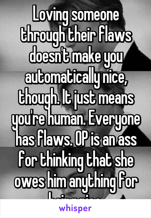 Loving someone through their flaws doesn't make you automatically nice, though. It just means you're human. Everyone has flaws. OP is an ass for thinking that she owes him anything for being nice.