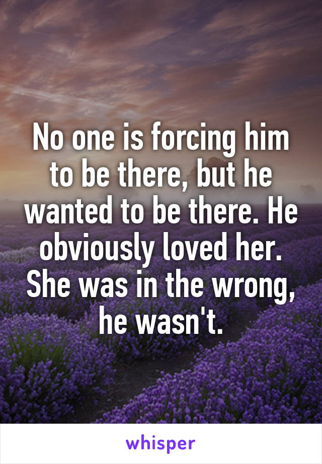 No one is forcing him to be there, but he wanted to be there. He obviously loved her. She was in the wrong, he wasn't.