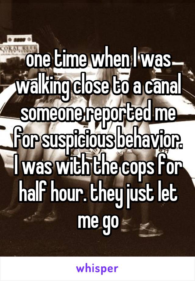 one time when I was walking close to a canal someone reported me for suspicious behavior. I was with the cops for half hour. they just let me go