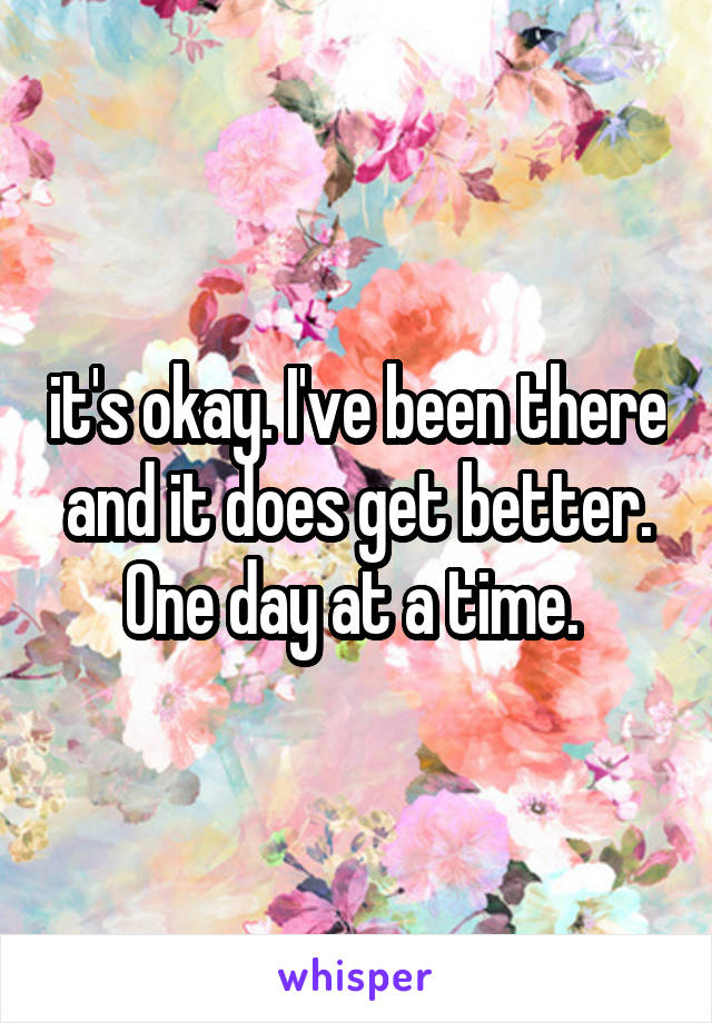 it's okay. I've been there and it does get better. One day at a time. 