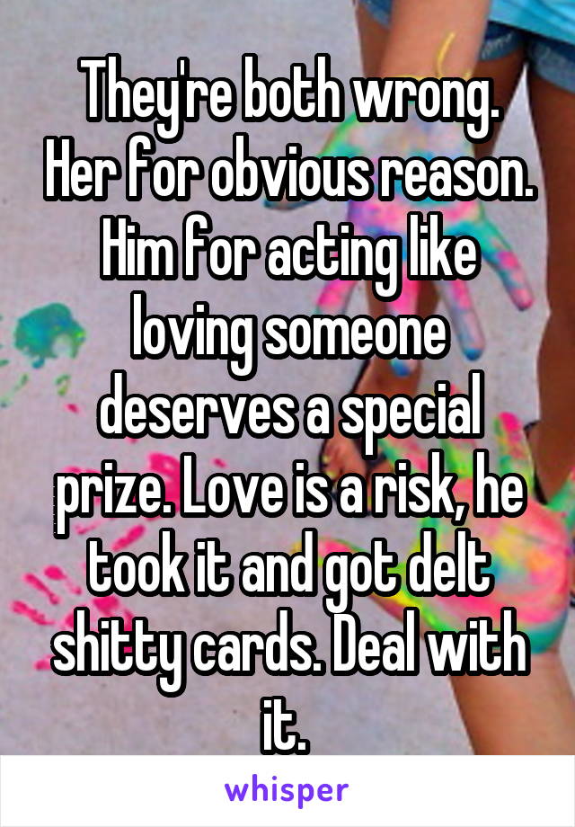 They're both wrong. Her for obvious reason. Him for acting like loving someone deserves a special prize. Love is a risk, he took it and got delt shitty cards. Deal with it. 