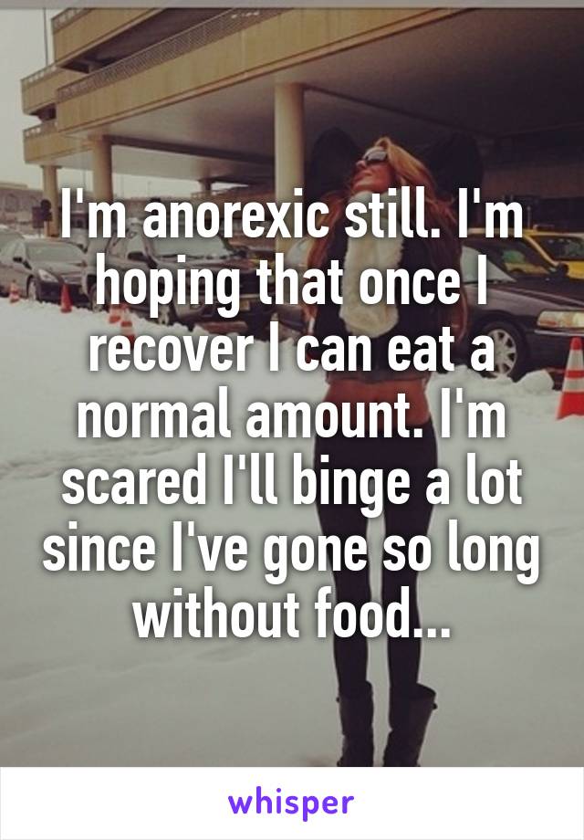 I'm anorexic still. I'm hoping that once I recover I can eat a normal amount. I'm scared I'll binge a lot since I've gone so long without food...