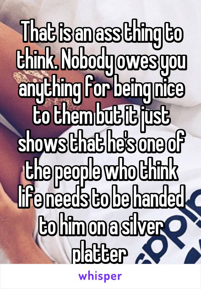 That is an ass thing to think. Nobody owes you anything for being nice to them but it just shows that he's one of the people who think life needs to be handed to him on a silver platter 