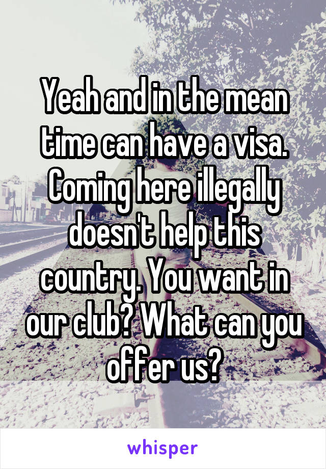 Yeah and in the mean time can have a visa. Coming here illegally doesn't help this country. You want in our club? What can you offer us?