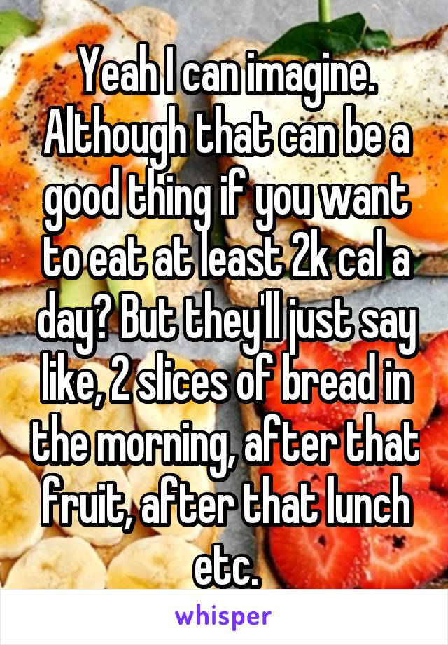 Yeah I can imagine. Although that can be a good thing if you want to eat at least 2k cal a day? But they'll just say like, 2 slices of bread in the morning, after that fruit, after that lunch etc.