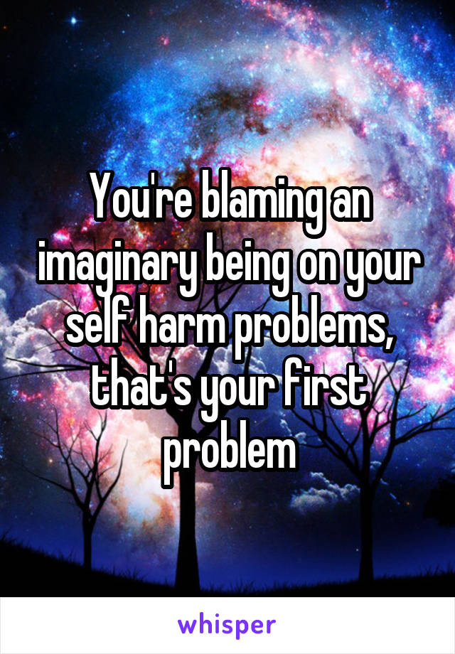 You're blaming an imaginary being on your self harm problems, that's your first problem