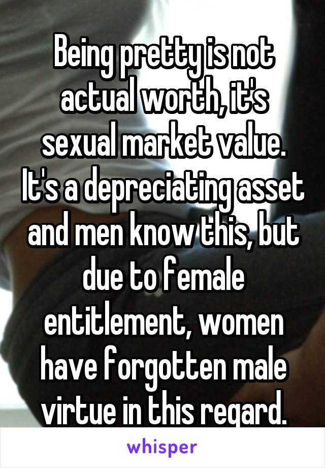 Being pretty is not actual worth, it's sexual market value. It's a depreciating asset and men know this, but due to female entitlement, women have forgotten male virtue in this regard.