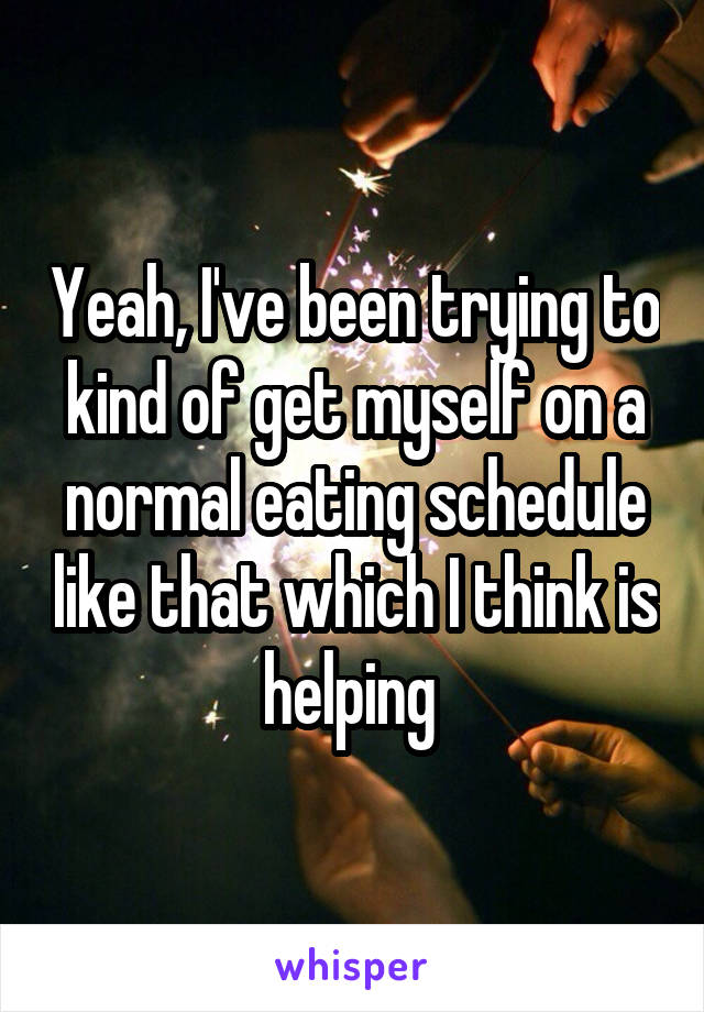 Yeah, I've been trying to kind of get myself on a normal eating schedule like that which I think is helping 