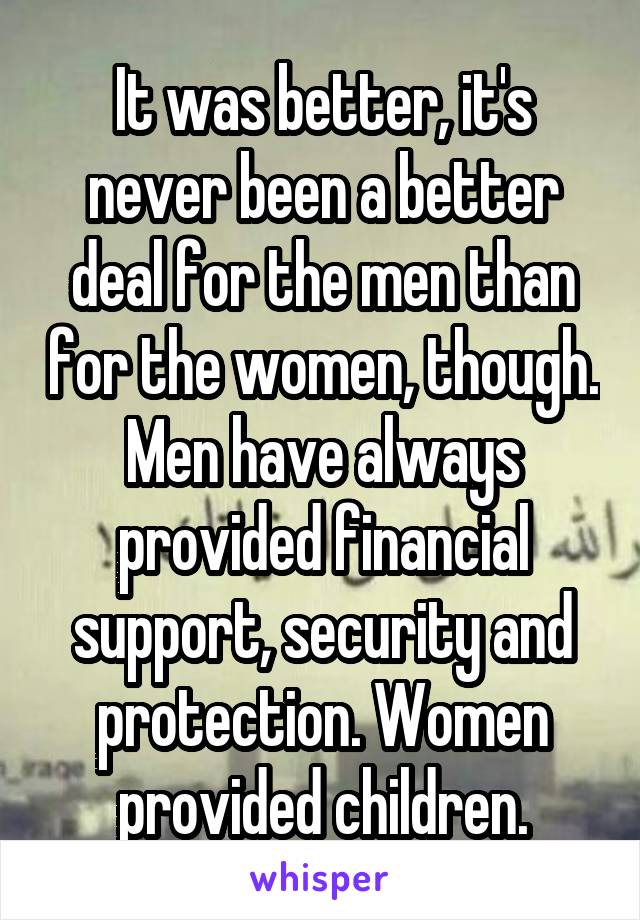 It was better, it's never been a better deal for the men than for the women, though. Men have always provided financial support, security and protection. Women provided children.