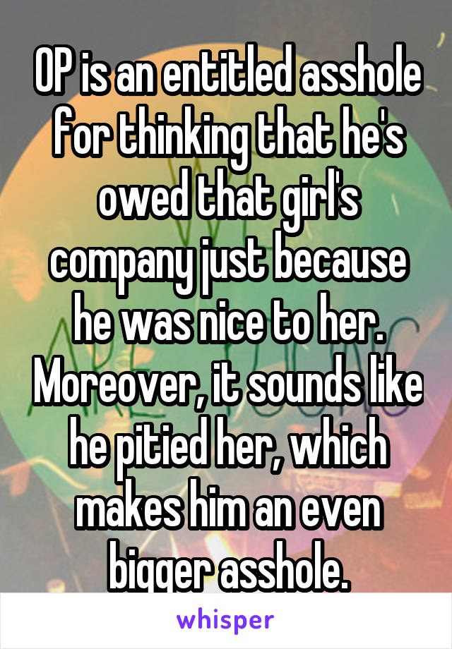 OP is an entitled asshole for thinking that he's owed that girl's company just because he was nice to her. Moreover, it sounds like he pitied her, which makes him an even bigger asshole.