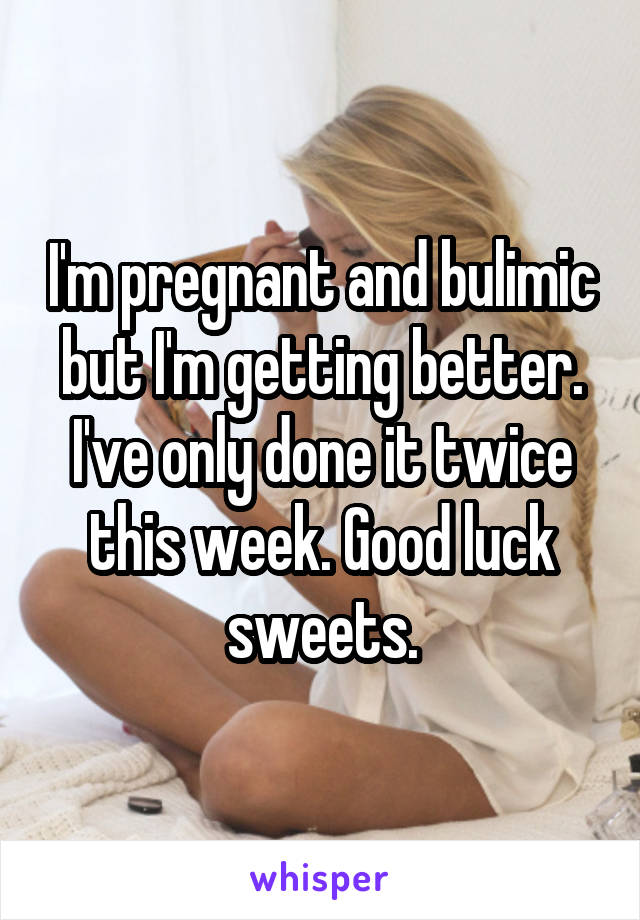 I'm pregnant and bulimic but I'm getting better. I've only done it twice this week. Good luck sweets.