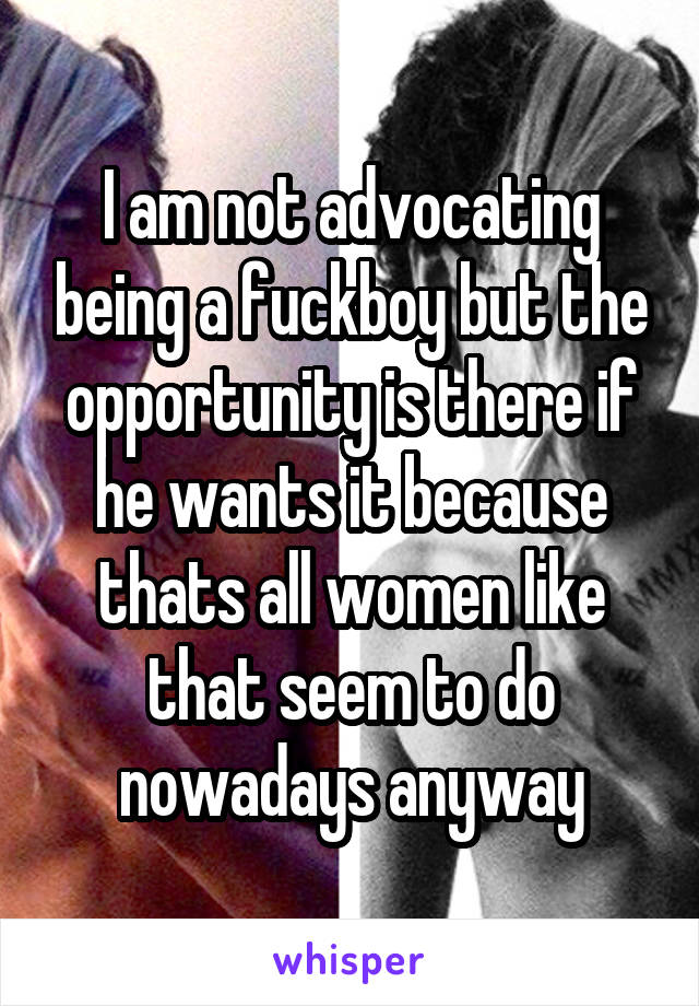 I am not advocating being a fuckboy but the opportunity is there if he wants it because thats all women like that seem to do nowadays anyway