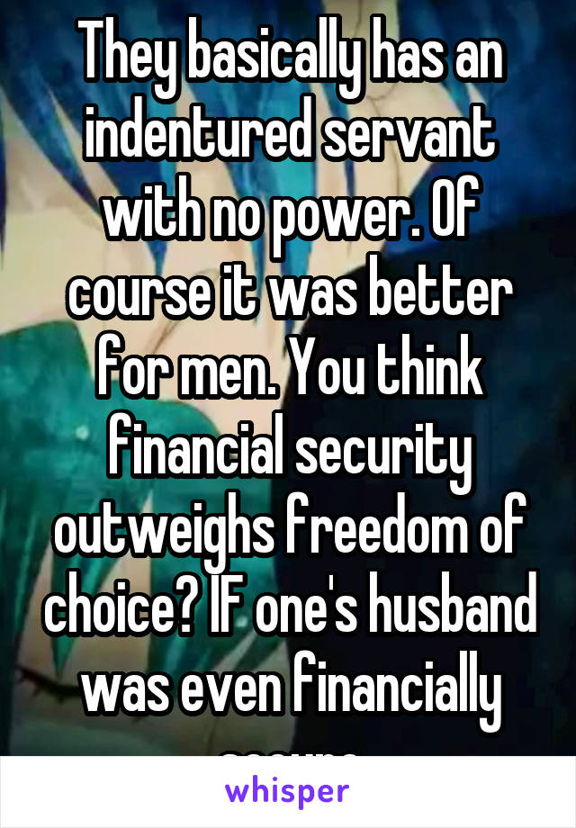 They basically has an indentured servant with no power. Of course it was better for men. You think financial security outweighs freedom of choice? IF one's husband was even financially secure