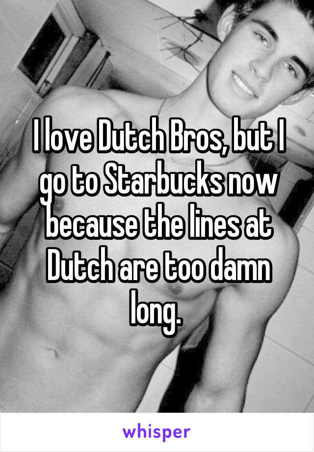 I love Dutch Bros, but I go to Starbucks now because the lines at Dutch are too damn long. 